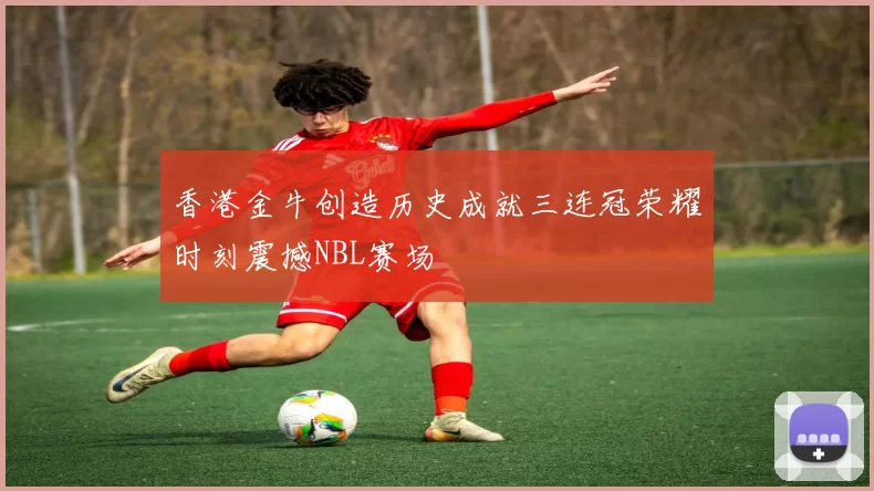 香港金牛创造历史成就三连冠荣耀时刻震撼NBL赛场