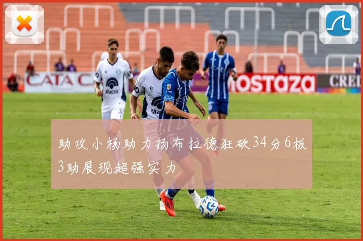 助攻小杨助力扬布拉德狂砍34分6板3助展现超强实力