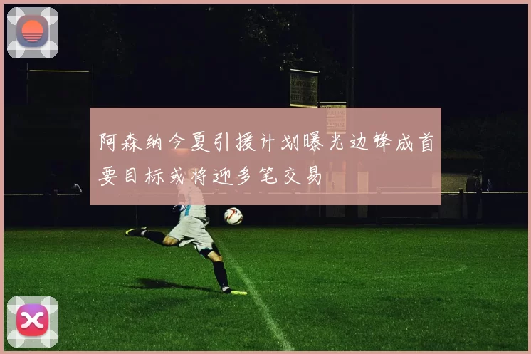 阿森纳今夏引援计划曝光边锋成首要目标或将迎多笔交易