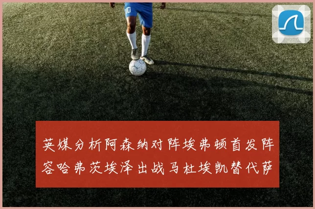 英媒分析阿森纳对阵埃弗顿首发阵容哈弗茨埃泽出战马杜埃凯替代萨卡