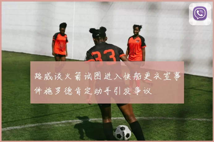 路威谈火箭试图进入快船更衣室事件施罗德肯定动手引发争议