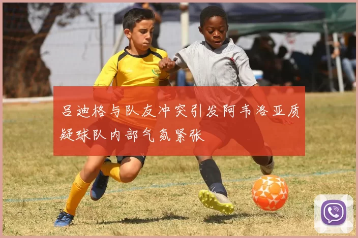 吕迪格与队友冲突引发阿韦洛亚质疑球队内部气氛紧张