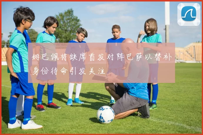姆巴佩将缺席首发对阵巴萨以替补身份待命引发关注