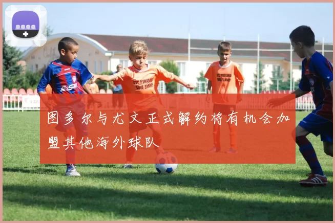 图多尔与尤文正式解约将有机会加盟其他海外球队