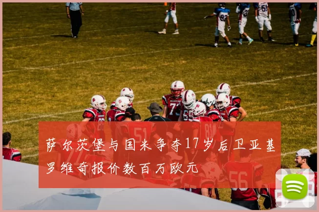 萨尔茨堡与国米争夺17岁后卫亚基罗维奇报价数百万欧元
