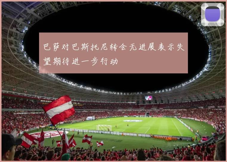 巴萨对巴斯托尼转会无进展表示失望期待进一步行动