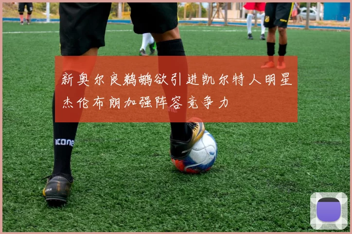 新奥尔良鹈鹕欲引进凯尔特人明星杰伦布朗加强阵容竞争力