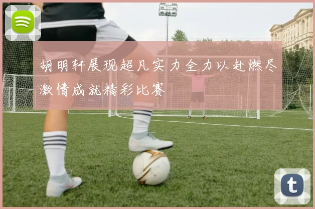 胡明轩展现超凡实力全力以赴燃尽激情成就精彩比赛