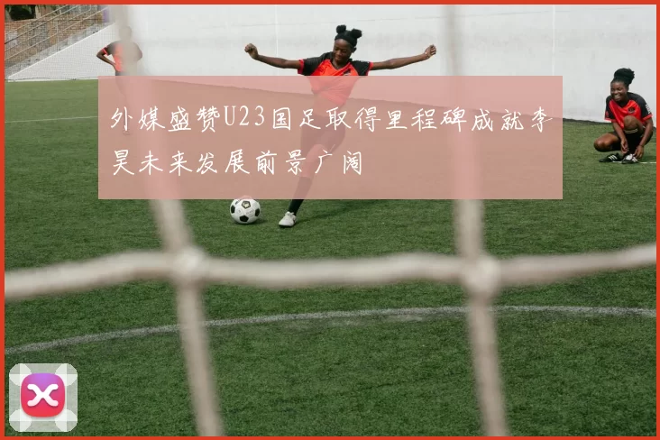 外媒盛赞U23国足取得里程碑成就李昊未来发展前景广阔
