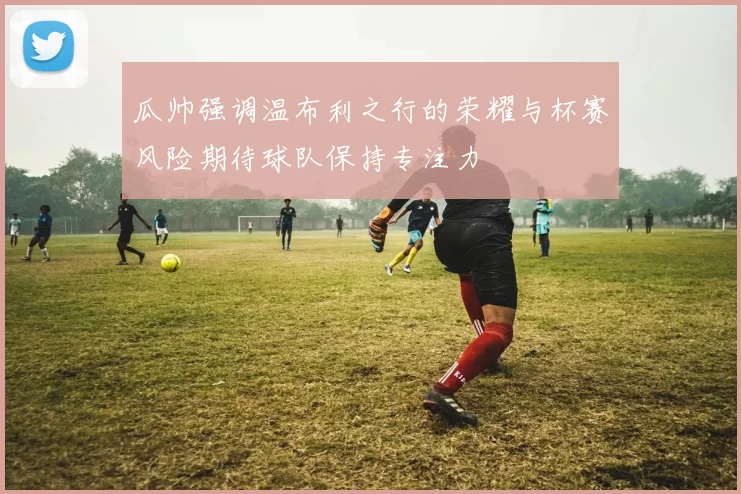 瓜帅强调温布利之行的荣耀与杯赛风险期待球队保持专注力