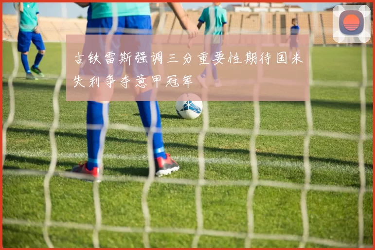 古铁雷斯强调三分重要性期待国米失利争夺意甲冠军