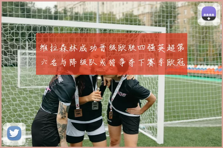 维拉森林成功晋级欧联四强英超第六名与降级队或将争夺下赛季欧冠资格
