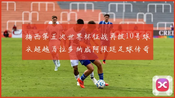 梅西第五次世界杯征战再披10号球衣超越马拉多纳成阿根廷足球传奇