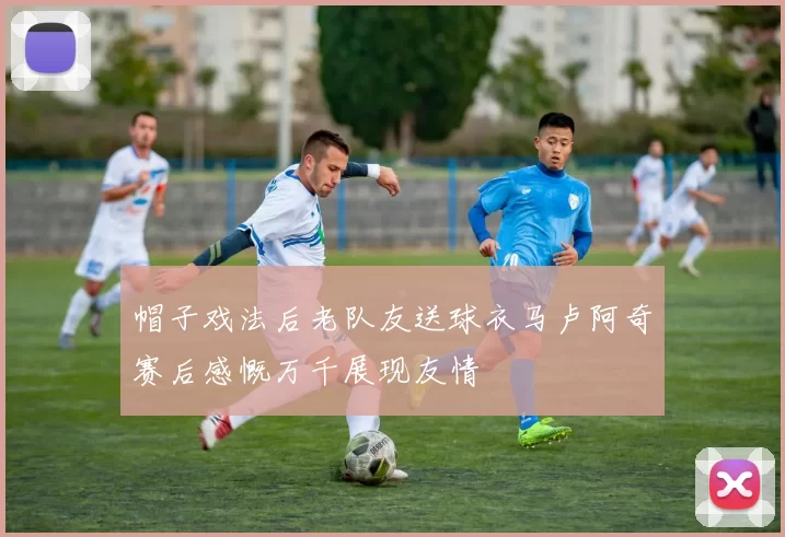 帽子戏法后老队友送球衣马卢阿奇赛后感慨万千展现友情