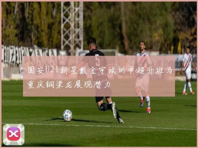 国安U21新星戴金宇试训中超升班马重庆铜梁龙展现潜力