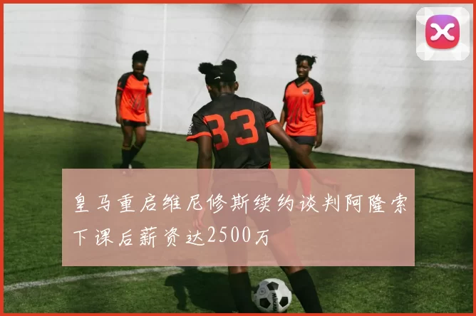 皇马重启维尼修斯续约谈判阿隆索下课后薪资达2500万