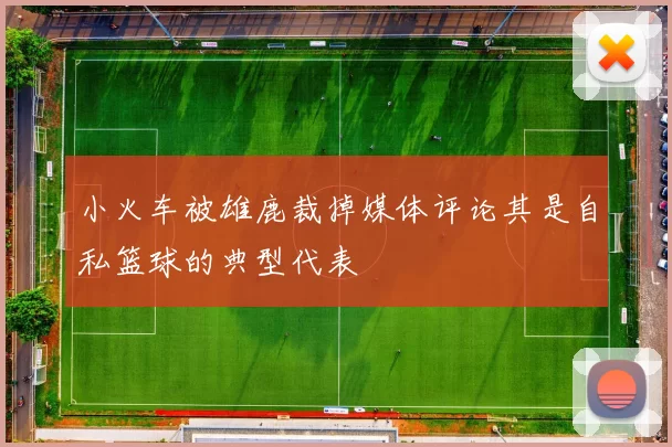 小火车被雄鹿裁掉媒体评论其是自私篮球的典型代表