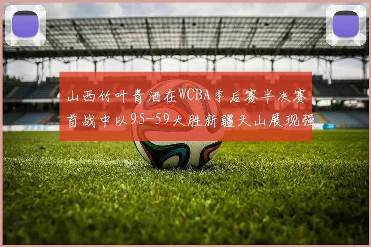 山西竹叶青酒在WCBA季后赛半决赛首战中以95-59大胜新疆天山展现强劲实力